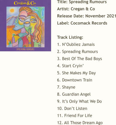 Title: Spreading Rumours Artist: Cregan & Co Release Date: November 2021 Label: Cocomack Records  Track Listing:  1. N’Oubliez Jamais 2. Spreading Rumours 3. Best Of The Bad Boys 4. Start Cryin’ 5. She Makes My Day 6. Downtown Train 7. Shayne 8. Guardian Angel 9. It’s Only What We Do 10. Don’t Listen 11. Friend For Life 12. All Those Dream Ago