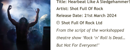 Title: Hearbeat Like A Sledgehammer! Artist: Shot Full Of Rock Release Date: 21st March 2024     Shot Full Of Rock Ltd From the script of the workshopped theatre show ‘Rock ‘n’ Roll Is Dead… But Not For Everyone!’ P
